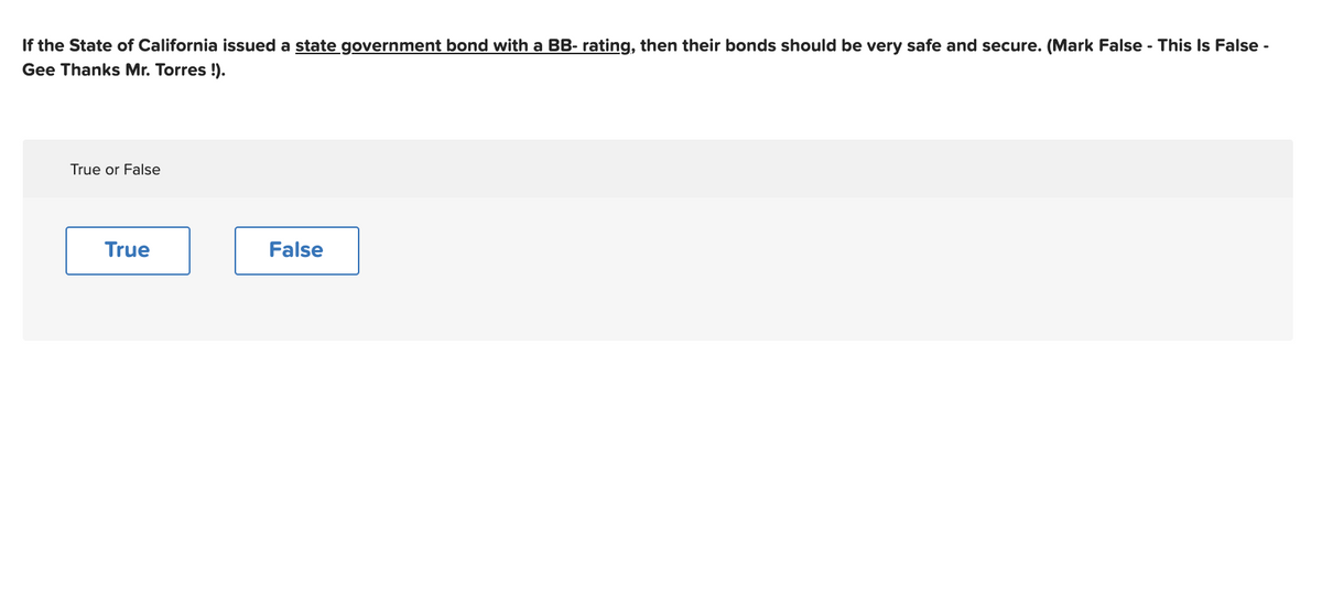 If the State of California issued a state government bond with a BB- rating, then their bonds should be very safe and secure. (Mark False - This Is False -
Gee Thanks Mr. Torres !).
True or False
True
False
