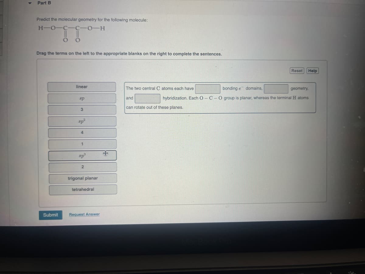 Part B
Predict the molecular geometry for the following molecule:
H-O-C-C-O-H
O
Drag the terms on the left to the appropriate blanks on the right to complete the sentences.
Reset
Help
linear
The two central C atoms each have
bonding e domains,
geometry,
sp
and
hybridization. Each O C O group is planar, whereas the terminal H atoms
3
can rotate out of these planes.
sp²
4
sp³
2
trigonal planar
tetrahedral
Submit
Request Answer
MacBook Pro