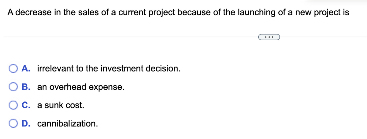 A decrease in the sales of a current project because of the launching of a new project is
A. irrelevant to the investment decision.
B. an overhead expense.
C. a sunk cost.
OD. cannibalization.