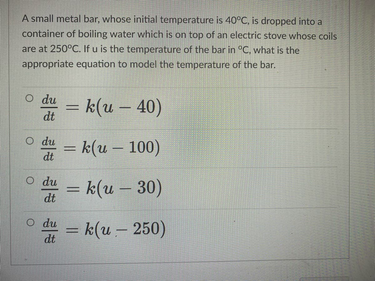 A small metal bar, whose initial temperature is 40°C, is dropped into a
container of boiling water which is on top of an electric stove whose coils
are at 250°C. If u is the temperature of the bar in °C, what is the
appropriate equation to model the temperature of the bar.
O du
= k(u – 40)
dt
O du
= k(u – 100)
dt
O du
= k(u -30)
dt
o du = k(u – 250)
-
dt
