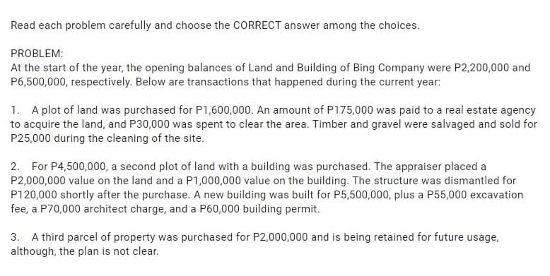 Read each problem carefully and choose the CORRECT answer among the choices.
PROBLEM:
At the start of the year, the opening balances of Land and Building of Bing Company were P2,200,000 and
P6,500,000, respectively. Below are transactions that happened during the current year:
1. A plot of land was purchased for P1,600,000. An amount of P175,000 was paid to a real estate agency
to acquire the land, and P30,000 was spent to clear the area. Timber and gravel were salvaged and sold for
P25,000 during the cleaning of the site.
2. For P4,500,000, a second plot of land with a building was purchased. The appraiser placed a
P2,000,000 value on the land and a P1,000,000 value on the building. The structure was dismantled for
P120,000 shortly after the purchase. A new building was built for P5,500,000, plus a P55,000 excavation
fee, a P70,000 architect charge, and a P60,000 building permit.
3. A third parcel of property was purchased for P2,000,000 and is being retained for future usage,
although, the plan is not clear.
