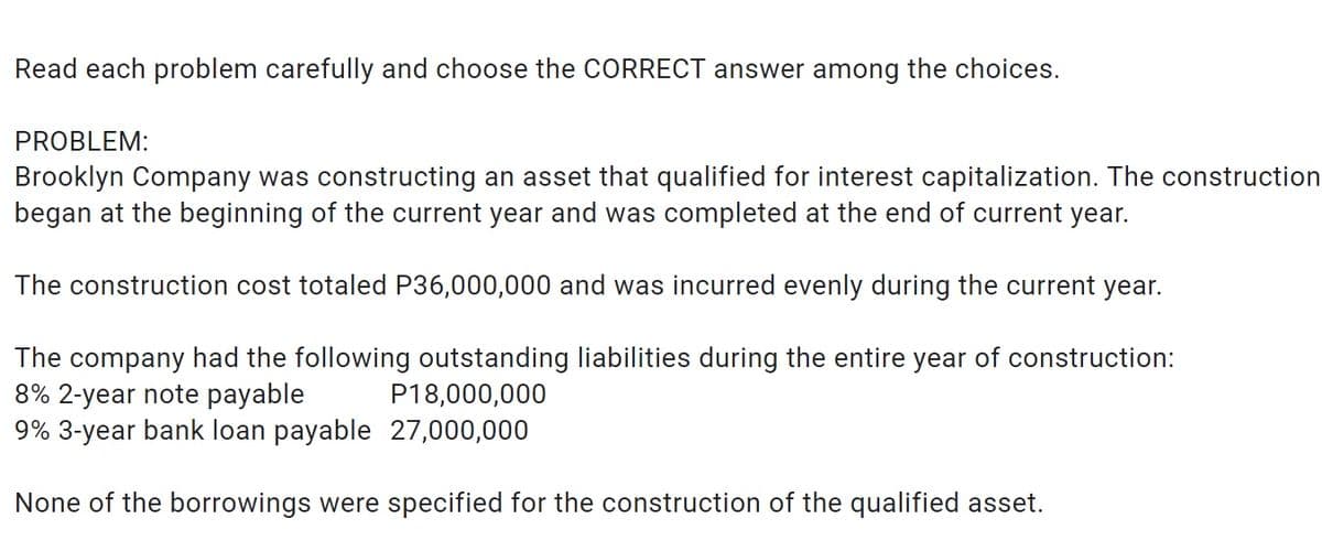 Read each problem carefully and choose the CORRECT answer among the choices.
PROBLEM:
Brooklyn Company was constructing an asset that qualified for interest capitalization. The construction
began at the beginning of the current year and was completed at the end of current year.
The construction cost totaled P36,000,000 and was incurred evenly during the current year.
The company had the following outstanding liabilities during the entire year of construction:
8% 2-year note payable P18,000,000
9% 3-year bank loan payable
27,000,000
None of the borrowings were specified for the construction of the qualified asset.