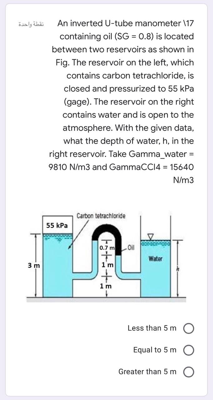 نقطة واحدة
An inverted U-tube manometer \17
containing oil (SG = 0.8) is located
%3D
between two reservoirs as shown in
Fig. The reservoir on the left, which
contains carbon tetrachloride, is
closed and pressurized to 55 kPa
(gage). The reservoir on the right
contains water and is open to the
atmosphere. With the given data,
what the depth of water, h, in the
right reservoir. Take Gamma_water =
9810 N/m3 and GammaCCI4 = 15640
%3D
N/m3
Carbon tetrachloride
55 КPа
0.7 m Oil
Water
3 m
1 m
1 m
Less than 5 m O
Equal to 5 m
Greater than 5 m
