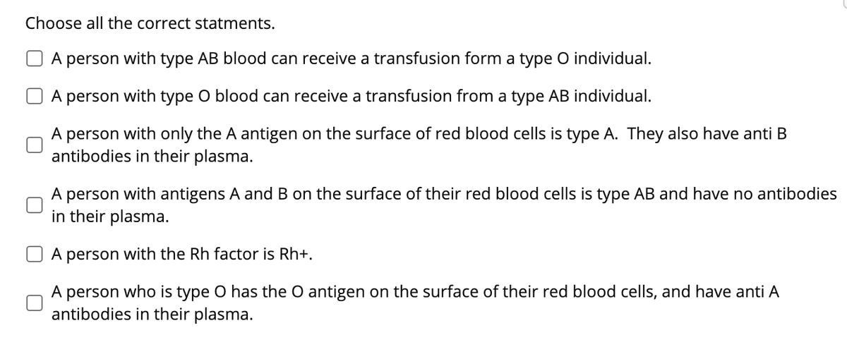 Choose all the correct statments.
A person with type AB blood can receive a transfusion form a type O individual.
A person with type O blood can receive a transfusion from a type AB individual.
A person with only the A antigen on the surface of red blood cells is type A. They also have anti B
antibodies in their plasma.
A person with antigens A and B on the surface of their red blood cells is type AB and have no antibodies
in their plasma.
A person with the Rh factor is Rh+.
A person who is type O has the O antigen on the surface of their red blood cells, and have anti A
antibodies in their plasma.
