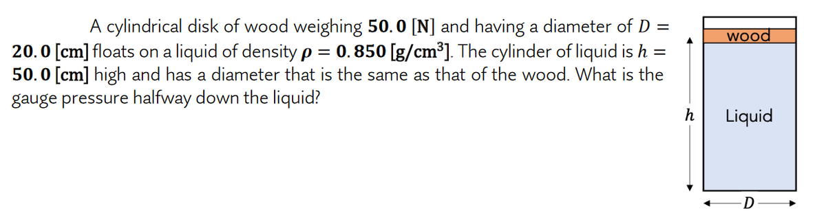 A cylindrical disk of wood weighing 50.0 [N] and having a diameter of D =
wood
20.0 [cm] floats on a liquid of density p = 0.850 [g/cm³]. The cylinder of liquid is h =
50.0 [cm] high and has a diameter that is the same as that of the wood. What is the
gauge pressure halfway down the liquid?
h
Liquid
D
