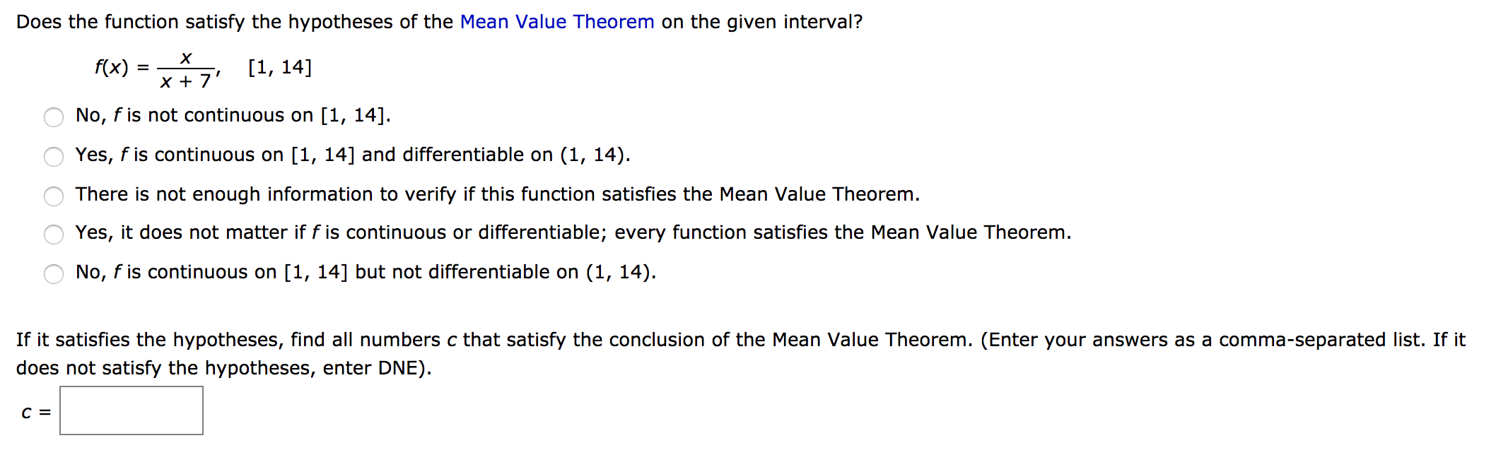 Does the function satisfy the hypotheses of the Mean Value Theorem on the given interval?
f(x) = 7 [1, 14]
X +
No, f is not continuous on [1, 14].
Yes, f is continuous on [1, 14] and differentiable on (1, 14).
There is not enough information to verify if this function satisfies the Mean Value Theorem.
Yes, it does not matter if f is continuous or differentiable; every function satisfies the Mean Value Theorem.
No, f is continuous on [1, 14] but not differentiable on (1, 14).
If it satisfies the hypotheses, find all numbers c that satisfy the conclusion of the Mean Value Theorem. (Enter your answers as a comma-separated list. If it
does not satisfy the hypotheses, enter DNE).
