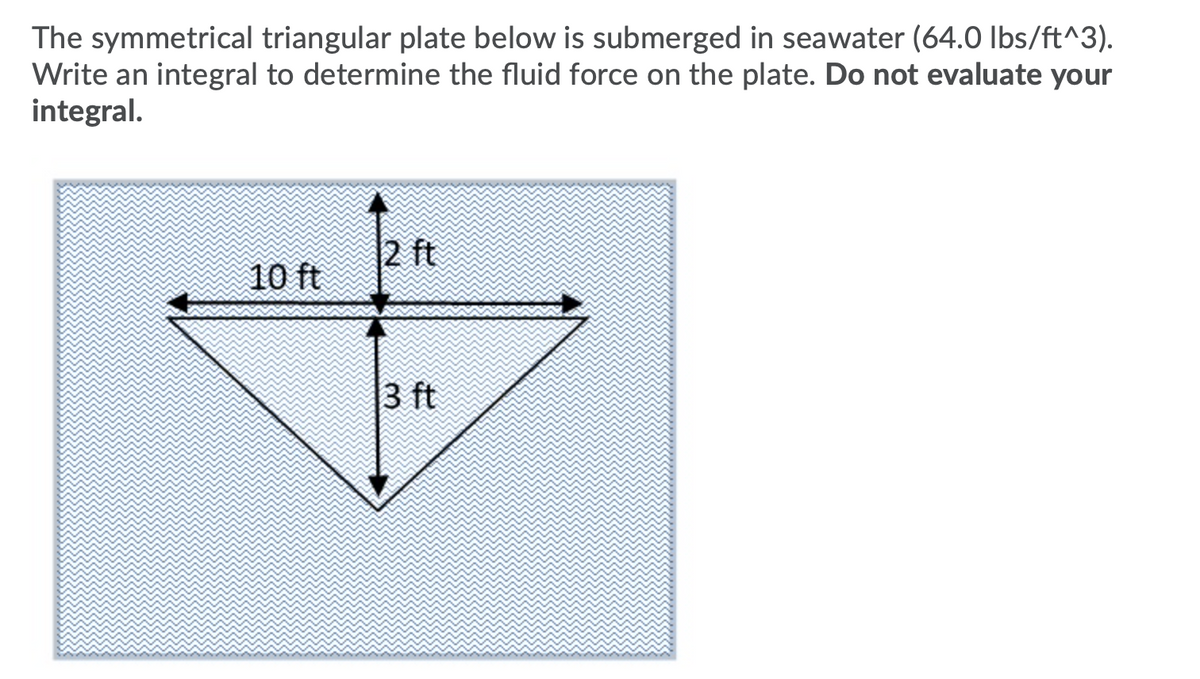 The symmetrical triangular plate below is submerged in seawater (64.0 Ibs/ft^3).
Write an integral to determine the fluid force on the plate. Do not evaluate your
integral.
2 ft
10 ft
3 ft
