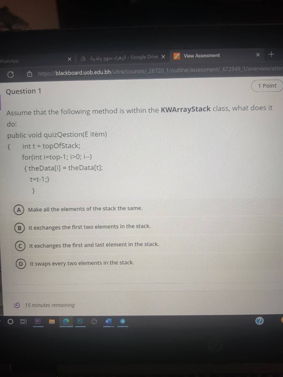 View Assessment
x +
VhatsApp
ög dög o cly - Google Drive X
A https://blackboard.uob.edu.bh/ultra/courses/ 26720 1/outline/assessment/ 672949 1/overview/atter
1 Point
Question 1
Assume that the following method is within the KWArrayStack class, what does it
do:
public void quizQestion(E item)
int t = topOfStack3;
{
for(int i=top-1; i>0; i--)
{ theData[i] = theData[t];
t=t-1;}
A) Make all the elements of the stack the same.
It exchanges the first two elements in the stack.
It exchanges the first and last element in the stack.
It swaps every two elements in the stack.
15 minutes remaining
Pr
Ps
(?
