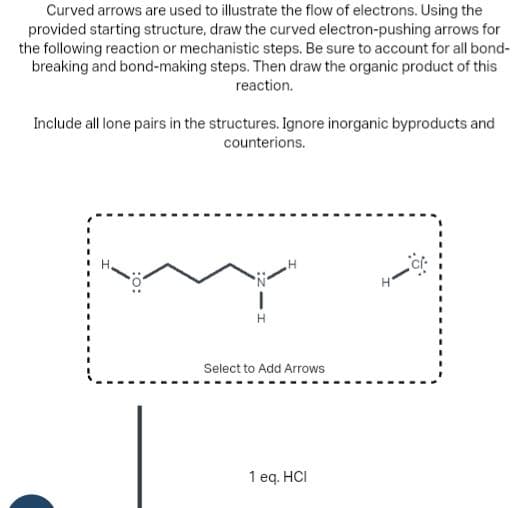 Curved arrows are used to illustrate the flow of electrons. Using the
provided starting structure, draw the curved electron-pushing arrows for
the following reaction or mechanistic steps. Be sure to account for all bond-
breaking and bond-making steps. Then draw the organic product of this
reaction.
Include all lone pairs in the structures. Ignore inorganic byproducts and
counterions.
1
H
Select to Add Arrows
1 eq. HCI