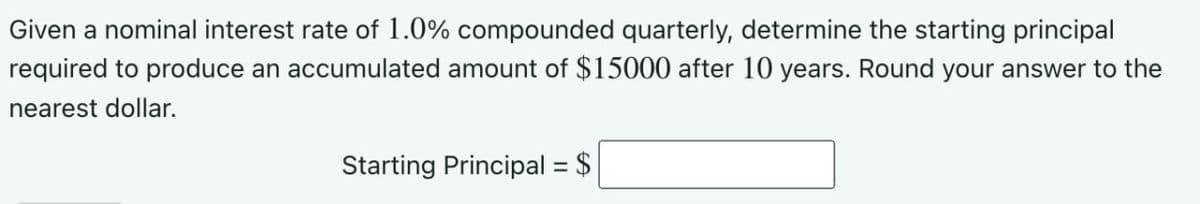 Given a nominal interest rate of 1.0% compounded quarterly, determine the starting principal
required to produce an accumulated amount of $15000 after 10 years. Round your answer to the
nearest dollar.
Starting Principal = $