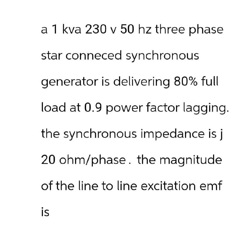 a 1 kva 230 v 50 hz three phase
star conneced synchronous
generator is delivering 80% full
load at 0.9 power factor lagging.
the synchronous impedance is j
20 ohm/phase. the magnitude
of the line to line excitation emf
is
S