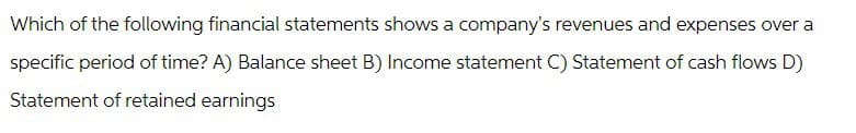 Which of the following financial statements shows a company's revenues and expenses over a
specific period of time? A) Balance sheet B) Income statement C) Statement of cash flows D)
Statement of retained earnings