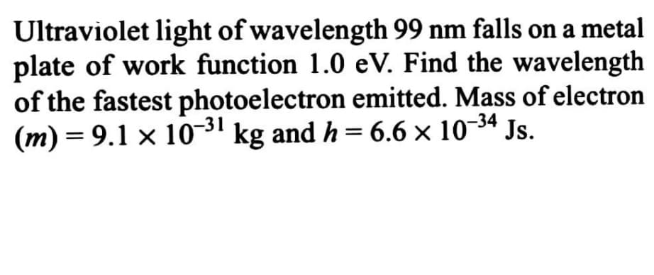 Ultraviolet light of wavelength 99 nm falls on a metal
plate of work function 1.0 eV. Find the wavelength
of the fastest photoelectron emitted. Mass of electron
(m) = 9.1 × 10~' kg and h = 6.6 × 10-34 Js.
Js.
