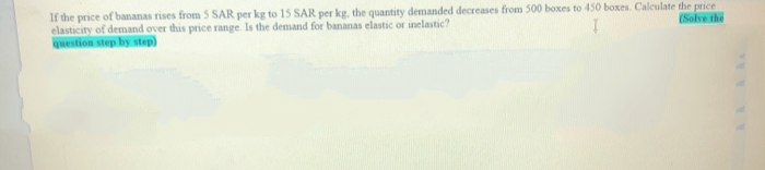 If the price of bananas rises from 5 SAR per kg to 15 SAR per kg, the quantity demanded decreases from 500 boxes to 450 boxes. Calculate the price
elasticity of demand over this price range. Is the demand for bananas elastic or inelastic?
question step by step)
(Solve the
