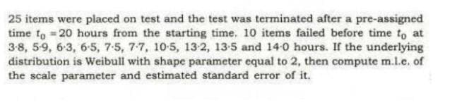 25 items were placed on test and the test was terminated after a pre-assigned
time to 20 hours from the starting time. 10 items failed before time to at
3-8, 5-9, 6-3, 6-5, 7-5, 7-7, 10-5, 13:2, 13-5 and 14-0 hours. If the underlying
distribution is Weibull with shape parameter equal to 2, then compute m.l.e. of
the scale parameter and estimated standard error of it.
