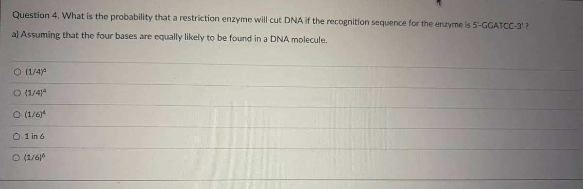 Question 4. What is the probability that a restriction enzyme will cut DNA if the recognition sequence for the enzyme is 5'-GGATCC-3'?
a) Assuming that the four bases are equally likely to be found in a DNA molecule.
O (1/4)6
O (1/4)4
O (1/6)4
O 1 in 6
O (1/6)6
