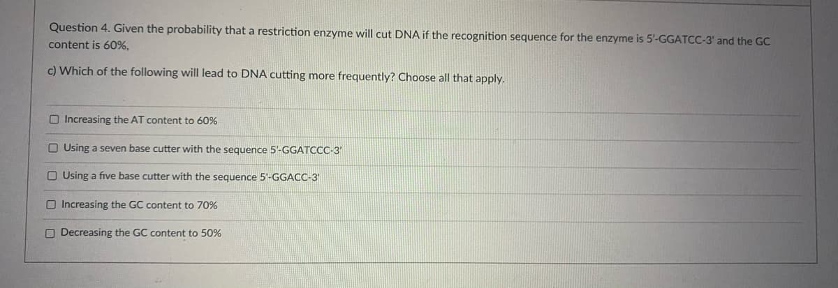 Question 4. Given the probability that a restriction enzyme will cut DNA if the recognition sequence for the enzyme is 5'-GGATCC-3' and the GC
content is 60%,
c) Which of the following will lead to DNA cutting more frequently? Choose all that apply.
O Increasing the AT content to 60%
O Using a seven base cutter with the sequence 5'-GGATCCC-3'
O Using a five base cutter with the sequence 5'-GGACC-3'
O Increasing the GC content to 70%
O Decreasing the GC content to 50%

