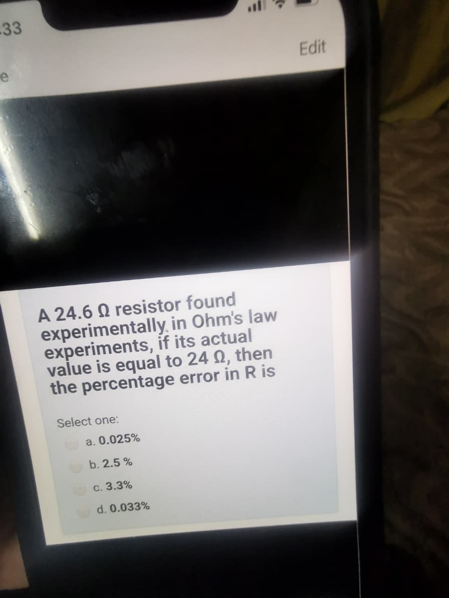 33
e
Edit
A 24.6 Q resistor found
experimentally, in Ohm's law
experiments, if its actual
value is equal to 24 Q, then
the percentage error in R is
Select one:
a. 0.025%
b. 2.5 %
c. 3.3%
d. 0.033%
