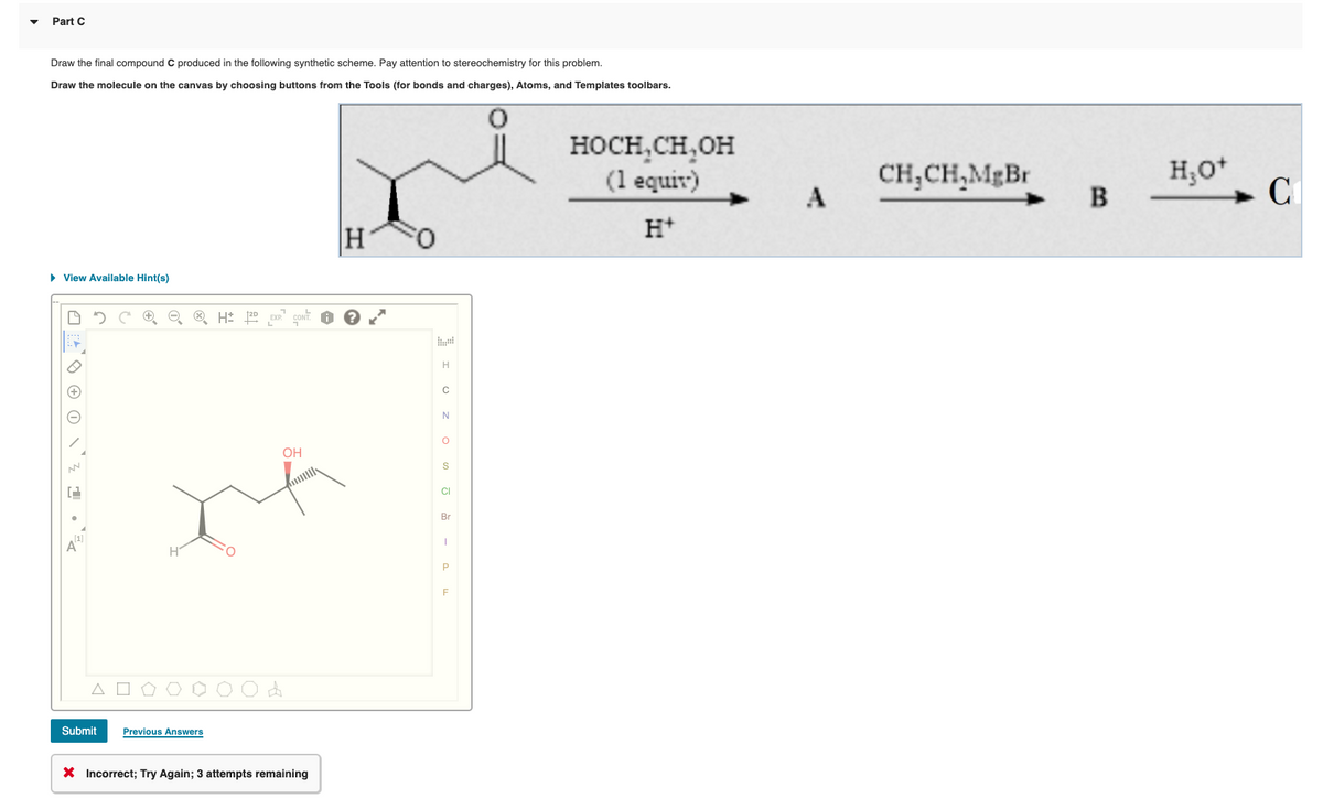 Part C
Draw the final compound C produced in the following synthetic scheme. Pay attention to stereochemistry for this problem.
Draw the molecule on the canvas by choosing buttons from the Tools (for bonds and charges), Atoms, and Templates toolbars.
HOCH,CH,OH
(1 equir)
CH;CH,MgBr
A
B
C
H*
H
• View Available Hint(s)
OH
CI
Br
Submit
Previous Answers
X Incorrect; Try Again; 3 attempts remaining
