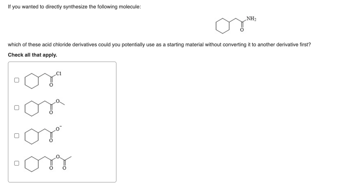If you wanted to directly synthesize the following molecule:
NH2
which of these acid chloride derivatives could you potentially use as a starting material without converting it to another derivative first?
Check all that apply.
C1
