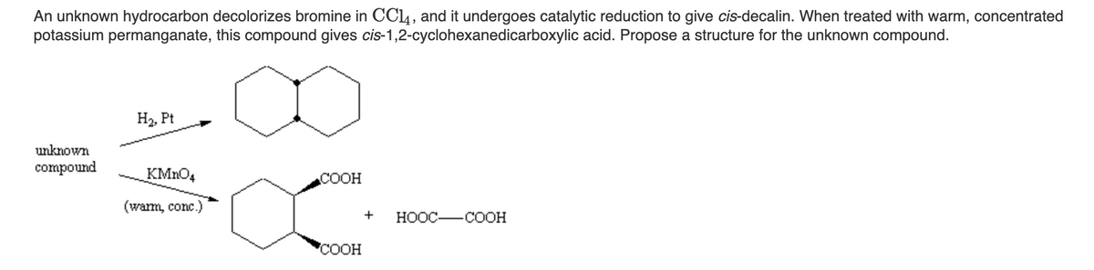 An unknown hydrocarbon decolorizes bromine in CCl4, and it undergoes catalytic reduction to give cis-decalin. When treated with warm, concentrated
potassium permanganate, this compound gives cis-1,2-cyclohexanedicarboxylic acid. Propose a structure for the unknown compound.
H2, Pt
unknown
compound
KMNO4
COOH
(wam, conc.)
+
НООС— СООН
'COOH
