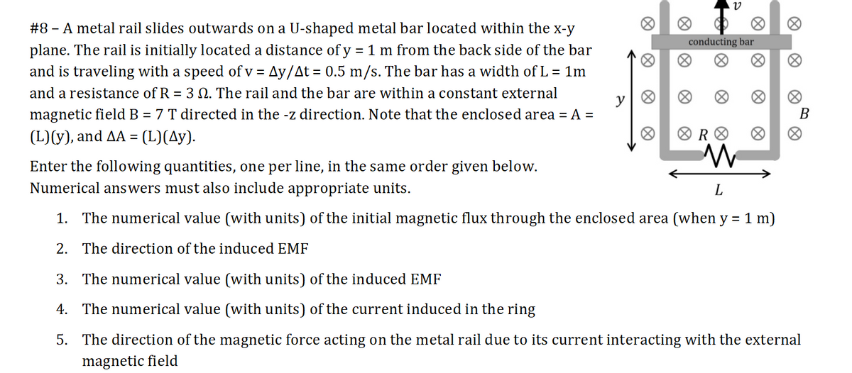 #8 - A metal rail slides outwards on a U-shaped metal bar located within the x-y
conducting bar
plane. The rail is initially located a distance of y = 1 m from the back side of the bar
and is traveling with a speed of v = Ay/At = 0.5 m/s. The bar has a width of L = 1m
and a resistance of R = 3 Q. The rail and the bar are within a constant external
magnetic field B = 7 T directed in the -z direction. Note that the enclosed area = A =
В
(L)(y), and AA = (L)(Ay).
Enter the following quantities, one per line, in the same order given below.
Numerical answers must also include appropriate units.
L
1. The numerical value (with units) of the initial magnetic flux through the enclosed area (when y = 1 m)
2. The direction of the induced EMF
3. The numerical value (with units) of the induced EMF
4. The numerical value (with units) of the current induced in the ring
5. The direction of the magnetic force acting on the metal rail due to its current interacting with the external
magnetic field
