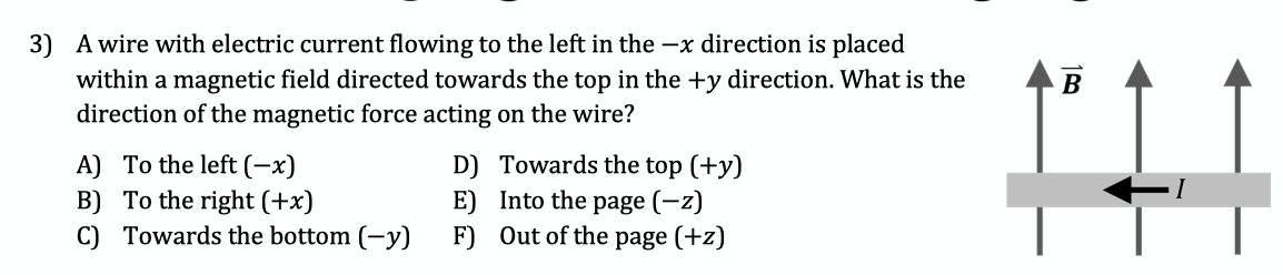 3) A wire with electric current flowing to the left in the –x direction is placed
within a magnetic field directed towards the top in the +y direction. What is the
direction of the magnetic force acting on the wire?
В
A) To the left (-x)
B) To the right (+x)
C) Towards the bottom (-y)
D) Towards the top (+y)
E) Into the page (-z)
F) Out of the page (+z)

