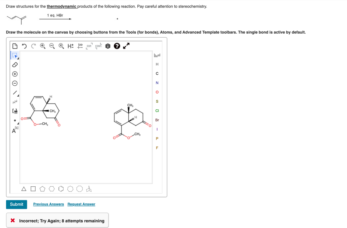 Draw structures for the thermodynamic products of the following reaction. Pay careful attention to stereochemistry.
1 eq. HBr
Draw the molecule on the canvas by choosing buttons from the Tools (for bonds), Atoms, and Advanced Template toolbars. The single bond is active by default.
H: 20 EXP.
CONT.
H
S
CH,
CH,
CI
Br
-CH,
[1]
CH3
Submit
Previous Answers Request Answer
X Incorrect; Try Again; 8 attempts remaining
