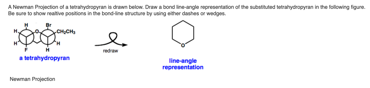A Newman Projection of a tetrahydropyran is drawn below. Draw a bond line-angle representation of the substituted tetrahydropyran in the following figure.
Be sure to show realtive positions in the bond-line structure by using either dashes or wedges.
H.
Br
H.
CH2CH3
H.
redraw
a tetrahydropyran
line-angle
representation
Newman Projection

