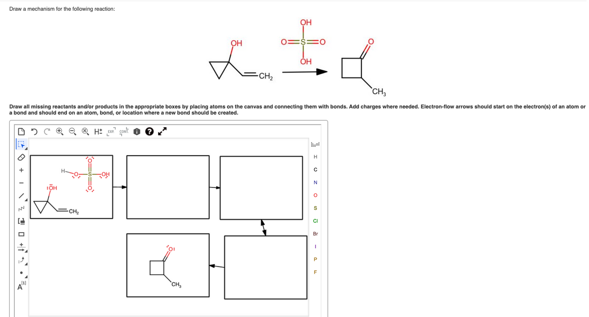 Draw a mechanism for the following reaction:
OH
OH
0=$=
OH
-CH2
CH3
Draw all missing reactants and/or products in the appropriate boxes by placing atoms on the canvas and connecting them with bonds. Add charges where needed. Electron-flow arrows should start on the electron(s) of an atom or
a bond and should end on an atom, bond, or location where a new bond should be created.
H* Exe CONT.
H
N
:ÖH
S
CH2
CI
Br
P
F
[1]
A
CH,
O +
