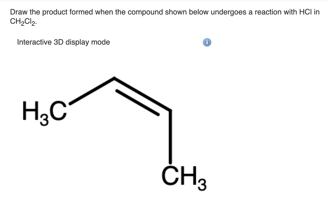 Draw the product formed when the compound shown below undergoes a reaction with HCI in
CH2CI2.
Interactive 3D display mode
H;C
3
ČH3
