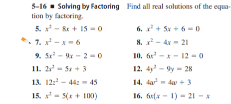 5-16 - Solving by Factoring Find all real solutions of the equa-
tion by factoring.
5. x? – 8x + 15 = 0
6. x² + 5x + 6 = 0
7. x? - x = 6
8. x² - 4x = 21
9. 5x² – 9x – 2 = 0
10. 6x? – x - 12 = 0
11. 2s² = 5s + 3
12. 4y? — 9у - 28
13. 12z2 – 44z = 45
14. 4w² = 4w + 3
15. x = 5(x + 100)
16. бx(х — 1) — 21 — х
