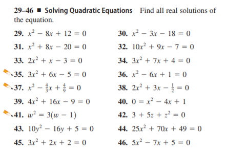 29–46 ▪ Solving Quadratic Equations Find all real solutions of
the equation.
30. х? — Зх — 18 %3D 0
32. 10x + 9x – 7 = 0
29. x² – 8x + 12 = 0
31. x² + 8x – 20 = 0
%3D
33. 2x² + x – 3 = 0
34. 3x? + 7x + 4 = 0
-35. Зх? + 6х -5 %3D 0
36. х2 — бх +1%3D 0
37. x² - x + = 0
38. 2r² + 3x – = 0
39. 4x2 + 16х- 9 3D 0
40. 0 = x² – 4x + 1
.41. w² = 3(w – 1)
42. 3 + 5z + z² = 0
43. 10y? — 16у +5 %3D 0
44. 25x² + 70x + 49 = 0
45. 3x? + 2x + 2 = 0
46. 5x² – 7x + 5 = 0

