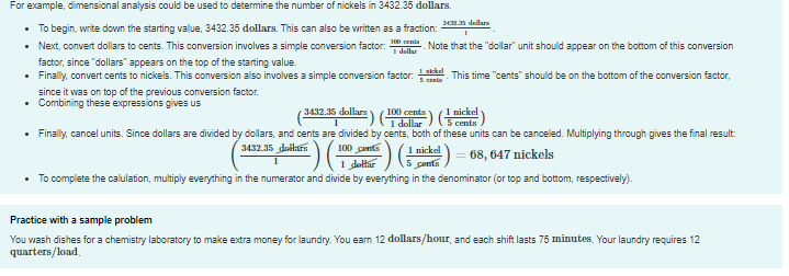 For example, dimensional analysis could be used to determine the number of nickels in 3432.35 dollars.
34 dellar
• To begin, write down the starting value, 3432.35 dollars. This can also be written as a fraction:
Next, convert dollars to cents. This conversion involves a simple conversion factor: delar Note that the "dollar" unit should appear on the bottom of this conversion
factor, since "dollars" appears on the top of the starting value.
• Finally, convert cents to nickels. This conversion also involves a simple conversion factor. . This time "cents" should be on the bottom of the conversion factor,
S centa
since it was on top of the previous conversion factor.
• Combining these expressions gives us
1 nickel
5 centa
3432.35 dollars
) (100 cente
1 dollar
• Finally, cancel units. Since dollars are divided by dollars, and cents are divided by cents, both of these units can be canceled. Multiplying through gives the final result:
1 nickel
5 centis
3432.35 dollars
100 conts
68, 647 nickels
1 dottar
• To complete the calulation, multiply everything in the numerator and divide by everything in the denominator (or top and bottom, respectively).
Practice with a sample problem
You wash dishes for a chemistry laboratory to make extra money for laundry. You earn 12 dollars/hour, and each shift lasts 75 minutes. Your laundry requires 12
quarters/load.
