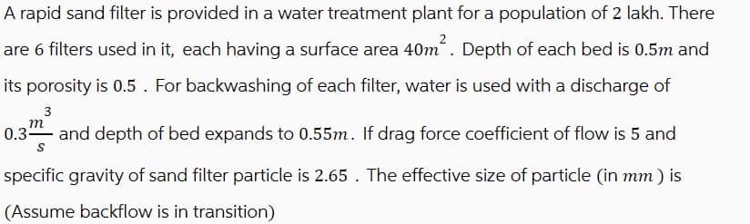A rapid sand filter is provided in a water treatment plant for a population of 2 lakh. There
are 6 filters used in it, each having a surface area 40m². Depth of each bed is 0.5m and
its porosity is 0.5 . For backwashing of each filter, water is used with a discharge of
3
m
0.3 and depth of bed expands to 0.55m. If drag force coefficient of flow is 5 and
S
specific gravity of sand filter particle is 2.65 . The effective size of particle (in mm) is
(Assume backflow is in transition)