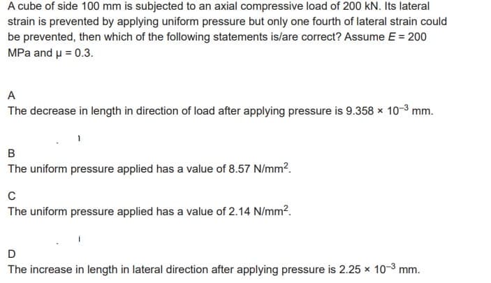A cube of side 100 mm is subjected to an axial compressive load of 200 kN. Its lateral
strain is prevented by applying uniform pressure but only one fourth of lateral strain could
be prevented, then which of the following statements is/are correct? Assume E = 200
MPa and μ = 0.3.
A
The decrease in length in direction of load after applying pressure is 9.358 x 10-3 mm.
B
The uniform pressure applied has a value of 8.57 N/mm².
C
The uniform pressure applied has a value of 2.14 N/mm².
D
The increase in length in lateral direction after applying pressure is 2.25 x 10-³ mm.
