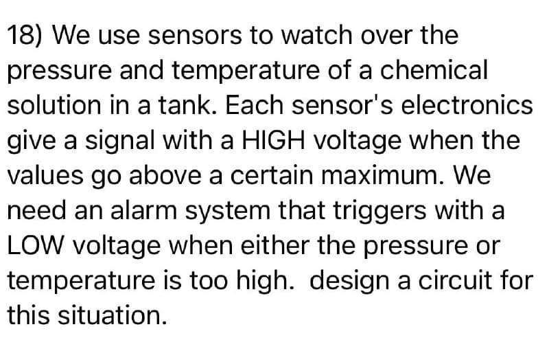 18) We use sensors to watch over the
pressure and temperature of a chemical
solution in a tank. Each sensor's electronics
give a signal with a HIGH voltage when the
values go above a certain maximum. We
need an alarm system that triggers with a
LOW voltage when either the pressure or
temperature is too high. design a circuit for
this situation.