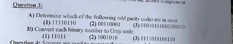 Question 3:
nd complement
A) Determine which of the following odd parity codes are in error:
(1) 11110110
(2) 00110001
(3) 01010101010101010
B) Convert each binary number to Gray code:
(1) 11011
(2) 1001010
Question 4: Sensors are used to monito
(3) 1111011101110