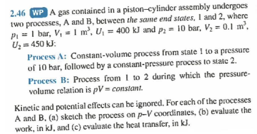 2.46 WP A gas contained in a piston-cylinder assembly undergoes
two processes, A and B, between the same end states, 1 and 2, where
PL 1 bar, V₁ = 1 m³, U₁ = 400 kJ and p₂ = 10 bar, V₂ = 0.1 m³,
U₂ = 450 kJ:
Process A: Constant-volume process from state 1 to a pressure
of 10 bar, followed by a constant-pressure process to state 2.
Process B: Process from 1 to 2 during which the pressure-
volume relation is pV = constant.
Kinetic and potential effects can be ignored. For each of the processes
A and B, (a) sketch the process on p-V coordinates, (b) evaluate the
work, in kJ, and (c) evaluate the heat transfer, in kJ.