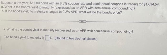 Suppose a ten-year, $1,000 bond with an 8.3% coupon rate and semiannual coupons is trading for $1,034.54.
a. What is the bond's yield to maturity (expressed as an APR with semiannual compounding)?
b. If the bond's yield to maturity changes to 9.2% APR, what will be the bond's price?
a. What is the bond's yield to maturity (expressed as an APR with semiannual compounding)?
The bond's yield to maturity is %. (Round to two decimal places.)