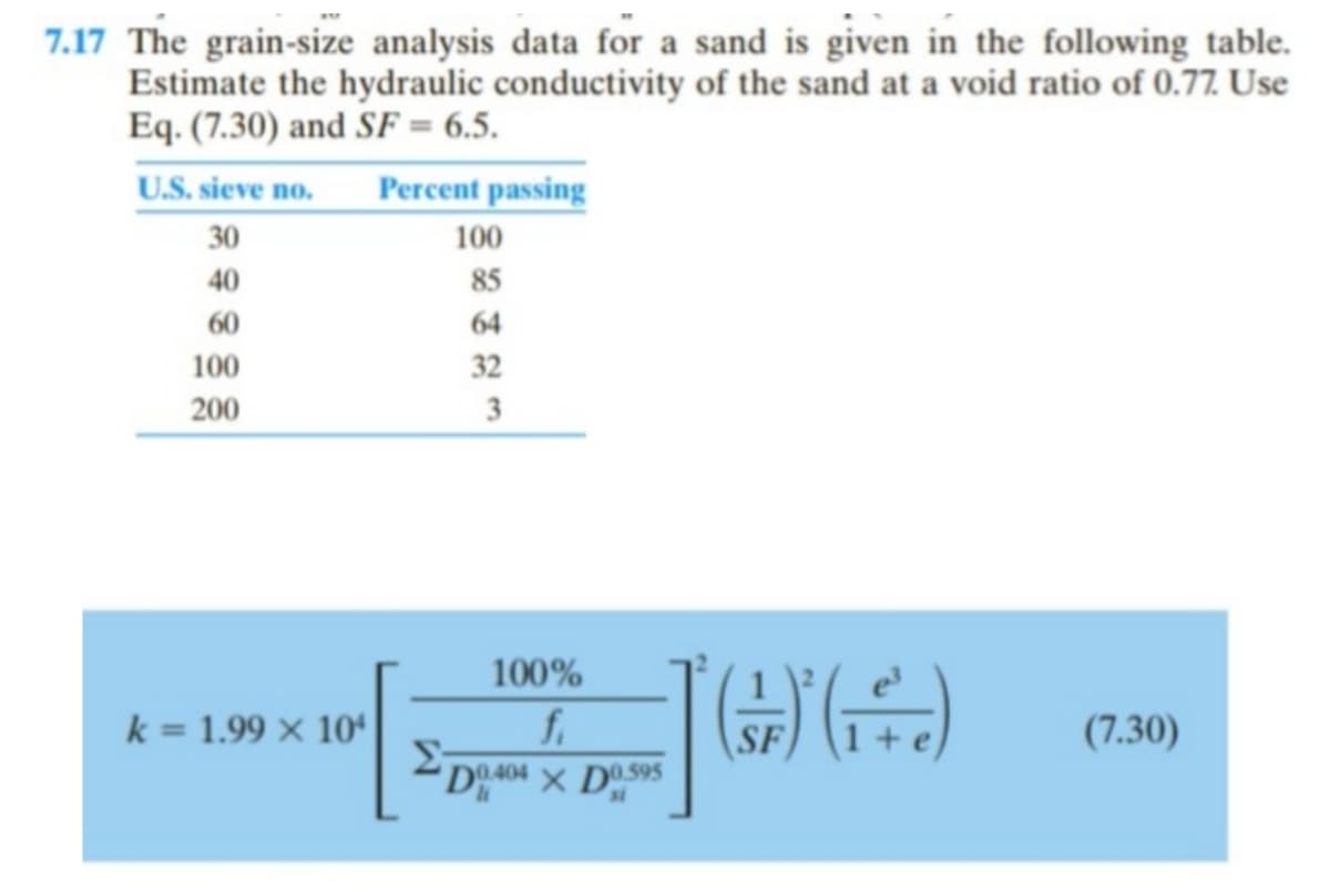 7.17 The grain-size analysis data for a sand is given in the following table.
Estimate the hydraulic conductivity of the sand at a void ratio of 0.77. Use
Eq. (7.30) and SF = 6.5.
U.S. sieve no.
Percent passing
30
100
40
85
60
64
100
32
200
3
100%
fi
(F) (1)
k = 1.99 x 10
(7.30)
D0.404 X D0.595
Σ-