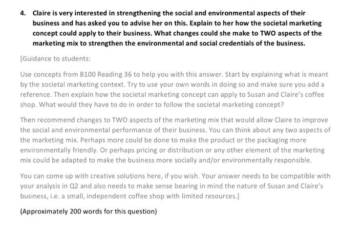 4. Claire is very interested in strengthening the social and environmental aspects of their
business and has asked you to advise her on this. Explain to her how the societal marketing
concept could apply to their business. What changes could she make to TWO aspects of the
marketing mix to strengthen the environmental and social credentials of the business.
[Guidance to students:
Use concepts from B100 Reading 36 to help you with this answer. Start by explaining what is meant
by the societal marketing context. Try to use your own words in doing so and make sure you add a
reference. Then explain how the societal marketing concept can apply to Susan and Claire's coffee
shop. What would they have to do in order to follow the societal marketing concept?
Then recommend changes to TWO aspects of the marketing mix that would allow Claire to improve
the social and environmental performance of their business. You can think about any two aspects of
the marketing mix. Perhaps more could be done to make the product or the packaging more
environmentally friendly. Or perhaps pricing or distribution or any other element of the marketing
mix could be adapted to make the business more socially and/or environmentally responsible.
You can come up with creative solutions here, if you wish. Your answer needs to be compatible with
your analysis in Q2 and also needs to make sense bearing in mind the nature of Susan and Claire's
business, i.e. a small, independent coffee shop with limited resources.]
(Approximately 200 words for this question)