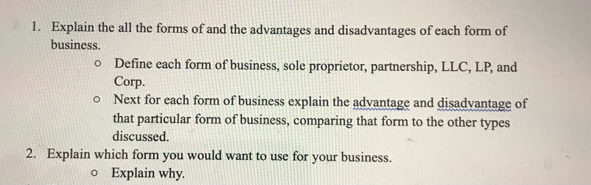 1. Explain the all the forms of and the advantages and disadvantages of each form of
business.
Define each form of business, sole proprietor, partnership, LLC, LP, and
Corp.
Next for each form of business explain the advantage and disadvantage of
that particular form of business, comparing that form to the other types
discussed.
2. Explain which form you would want to use for your business.
o Explain why.
