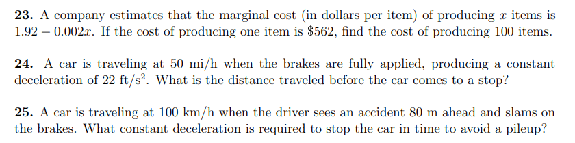 23. A company estimates that the marginal cost (in dollars per item) of producing x items is
1.92 – 0.002.x. If the cost of producing one item is $562, find the cost of producing 100 items.
24. A car is traveling at 50 mi/h when the brakes are fully applied, producing a constant
deceleration of 22 ft/s². What is the distance traveled before the car comes to a stop?
25. A car is traveling at 100 km/h when the driver sees an accident 80 m ahead and slams on
the brakes. What constant deceleration is required to stop the car in time to avoid a pileup?
