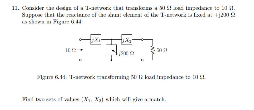 11. Consider the design of a T-network that transforms a 50 2 load impedance to 10 N.
Suppose that the reactance of the shunt element of the T-network is fixed at +j200 n
as shown in Figure 6.44:
jX1
jX2
10 Ω
50 N
tj200 N
Figure 6.44: T-network transforming 50 N load impedance to 10 N.
Find two sets of values (X1, X2) which will give a match.
