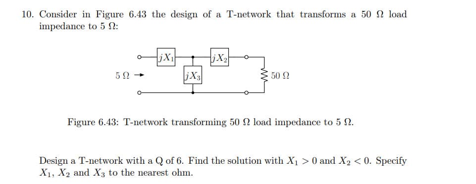 10. Consider in Figure 6.43 the design of a T-network that transforms a 50 N load
impedance to 5 N:
jX
jX2
5Ω -
jX3
50 Ω
Figure 6.43: T-network transforming 50 N load impedance to 5 N.
Design a T-network with a Q of 6. Find the solution with X1 > 0 and X2 < 0. Specify
X1, X2 and X3 to the nearest ohm.
