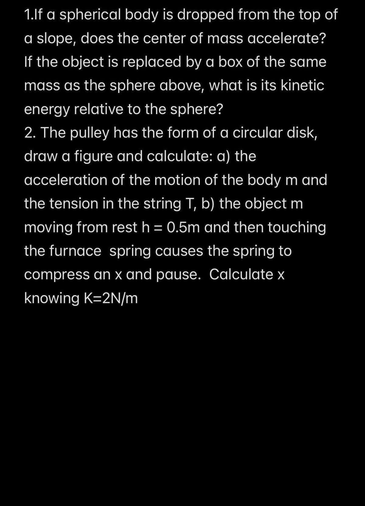1.lf a spherical body is dropped from the top of
a slope, does the center of mass accelerate?
If the object is replaced by a box of the same
mass as the sphere above, what is its kinetic
energy relative to the sphere?
2. The pulley has the form of a circular disk,
draw a figure and calculate: a) the
acceleration of the motion of the body m and
the tension in the string T, b) the object m
moving from rest h = 0.5m and then touching
%3D
the furnace spring causes the spring to
compress an x and pause. Calculate x
knowing K=2N/m

