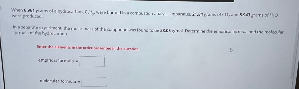 When 6.961 grams of a hydrocarbon, CxHy, were burned in a combustion analysis apparatus, 21.84 grams of CO₂ and 8.943 grams of H₂O
were produced.
In a separate experiment, the molar mass of the compound was found to be 28.05 g/mol. Determine the empirical formula and the molecular
formula of the hydrocarbon.
Enter the elements in the order presented in the question.
empirical formula =
molecular formula = =