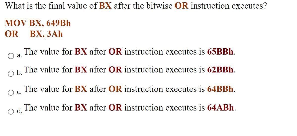 What is the final value of BX after the bitwise OR instruction executes?
MOV BX, 649Bh
ВХ, ЗАҺ
OR
The value for BX after OR instruction executes is 65BBH.
а.
Ob.
The value for BX after OR instruction executes is 62BBH.
The value for BX after OR instruction executes is 64BBH.
Ос.
The value for BX after OR instruction executes is 64ABH.
d.
