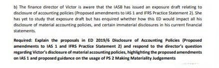 b) The finance director of Victor is aware that the IASB has issued an exposure draft relating to
disclosure of accounting policies (Proposed amendments to IAS 1 and IFRS Practice Statement 2). She
has yet to study that exposure draft but has enquired whether how this ED would impact all his
disclasure of material accounting policies, and certain immaterial disclosures in his current financial
statements.
Required: Explain the proposals in ED 2019/6 Disclosure of Accounting Policies (Proposed
amendments to IAS 1 and IFRS Practice Statement 2) and respond to the director's question
regarding Victor's disclosure of material accounting policies, highlighting the proposed amendments
on IAS 1 and proposed guidance on the usage of PS 2 Making Materiality Judgements
